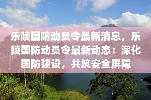 樂(lè)陵國(guó)防動(dòng)員令最新消息，樂(lè)陵國(guó)防動(dòng)員令最新動(dòng)態(tài)：深化國(guó)防建設(shè)，共筑安全屏障