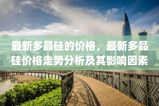 最新多晶硅的價格，最新多晶硅價格走勢分析及其影響因素