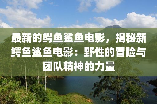 最新的鱷魚鯊魚電影，揭秘新鱷魚鯊魚電影：野性的冒險與團隊精神的力量