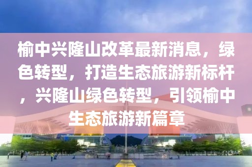 榆中興隆山改革最新消息，綠色轉(zhuǎn)型，打造生態(tài)旅游新標(biāo)桿，興隆山綠色轉(zhuǎn)型，引領(lǐng)榆中生態(tài)旅游新篇章