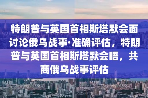 特朗普與英國首相斯塔默會面討論俄烏戰事·準確評估，特朗普與英國首相斯塔默會晤，共商俄烏戰事評估