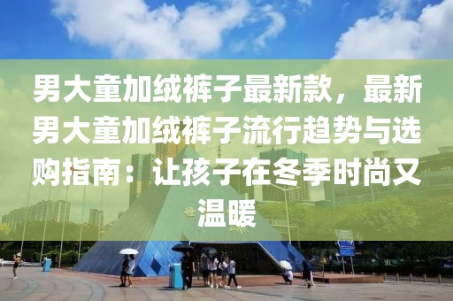 男大童加絨褲子最新款，最新男大童加絨褲子流行趨勢與選購指南：讓孩子在冬季時尚又溫暖