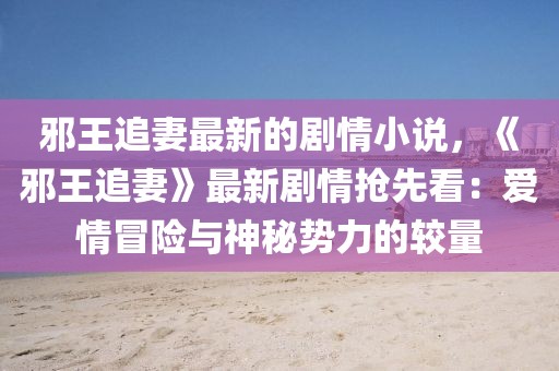 邪王追妻最新的劇情小說，《邪王追妻》最新劇情搶先看：愛情冒險(xiǎn)與神秘勢力的較量