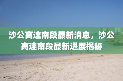 沙公高速南段最新消息，沙公高速南段最新進展揭秘