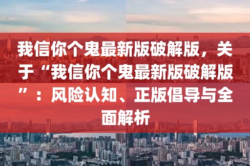 我信你個鬼最新版破解版，關于“我信你個鬼最新版破解版”：風險認知、正版倡導與全面解析