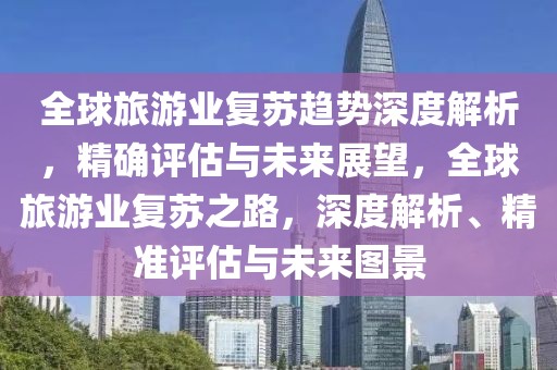 全球旅游業復蘇趨勢深度解析，精確評估與未來展望，全球旅游業復蘇之路，深度解析、精準評估與未來圖景