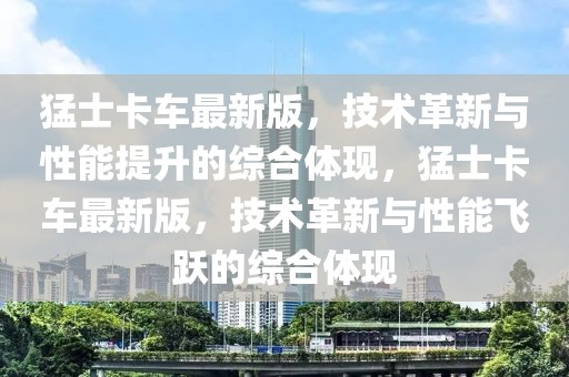 猛士卡車最新版，技術(shù)革新與性能提升的綜合體現(xiàn)，猛士卡車最新版，技術(shù)革新與性能飛躍的綜合體現(xiàn)
