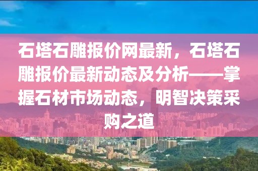 石塔石雕報價網最新，石塔石雕報價最新動態及分析——掌握石材市場動態，明智決策采購之道