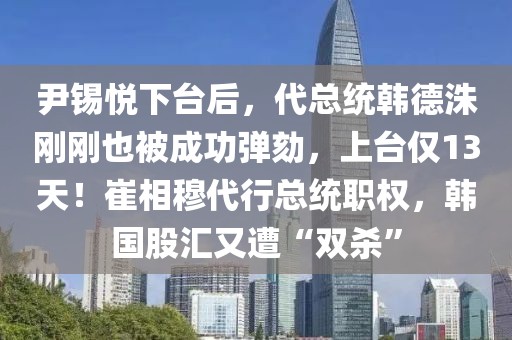 尹錫悅下臺后，代總統(tǒng)韓德洙剛剛也被成功彈劾，上臺僅13天！崔相穆代行總統(tǒng)職權，韓國股匯又遭“雙殺”