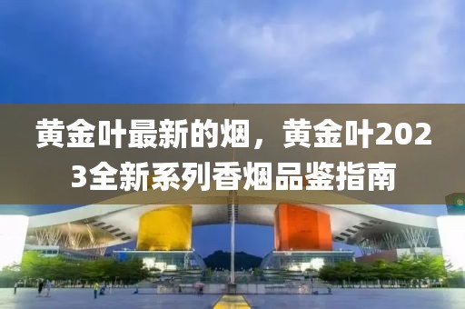 黃金葉最新的煙，黃金葉2023全新系列香煙品鑒指南
