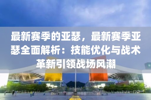 最新賽季的亞瑟，最新賽季亞瑟全面解析：技能優(yōu)化與戰(zhàn)術(shù)革新引領(lǐng)戰(zhàn)場風(fēng)潮