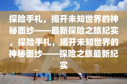 探險手札，揭開未知世界的神秘面紗——最新探險之旅紀實，探險手札，揭開未知世界的神秘面紗——探險之旅最新紀實