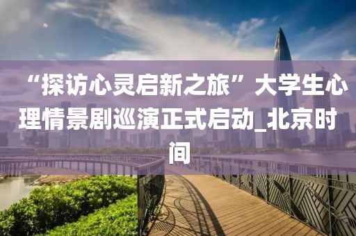 “探訪心靈啟新之旅”大學(xué)生心理情景劇巡演正式啟動(dòng)_北京時(shí)間