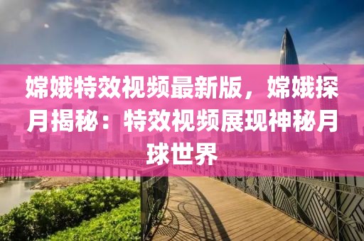 嫦娥特效視頻最新版，嫦娥探月揭秘：特效視頻展現神秘月球世界