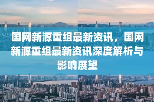 國網新源重組最新資訊，國網新源重組最新資訊深度解析與影響展望