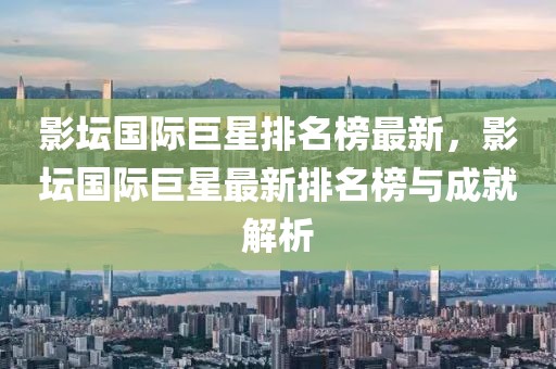 影壇國際巨星排名榜最新，影壇國際巨星最新排名榜與成就解析