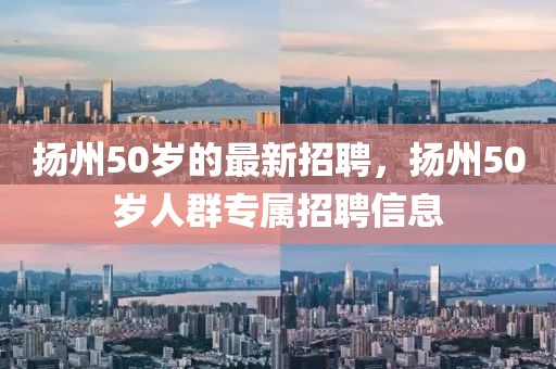 揚(yáng)州50歲的最新招聘，揚(yáng)州50歲人群專屬招聘信息