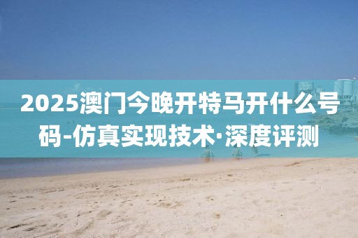 2025澳門今晚開特馬開什么號(hào)碼-仿真實(shí)現(xiàn)技術(shù)·深度評(píng)測(cè)