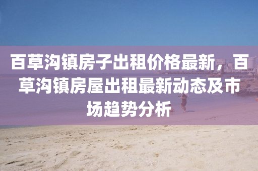 百草溝鎮(zhèn)房子出租價(jià)格最新，百草溝鎮(zhèn)房屋出租最新動(dòng)態(tài)及市場(chǎng)趨勢(shì)分析
