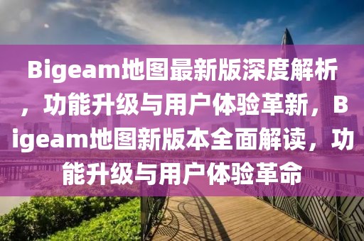 Bigeam地圖最新版深度解析，功能升級與用戶體驗革新，Bigeam地圖新版本全面解讀，功能升級與用戶體驗革命