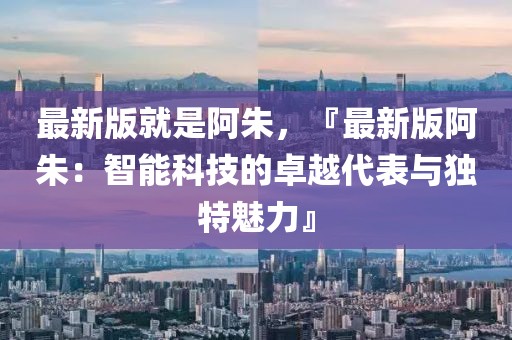 最新版就是阿朱，『最新版阿朱：智能科技的卓越代表與獨特魅力』