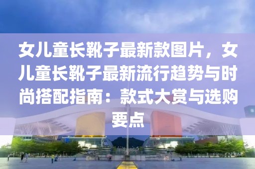 女兒童長靴子最新款圖片，女兒童長靴子最新流行趨勢與時尚搭配指南：款式大賞與選購要點