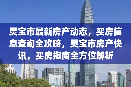 靈寶市最新房產動態，買房信息查詢全攻略，靈寶市房產快訊，買房指南全方位解析