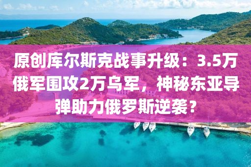 原創庫爾斯克戰事升級：3.5萬俄軍圍攻2萬烏軍，神秘東亞導彈助力俄羅斯逆襲？