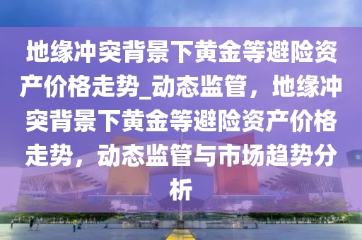 地緣沖突背景下黃金等避險資產價格走勢_動態監管，地緣沖突背景下黃金等避險資產價格走勢，動態監管與市場趨勢分析