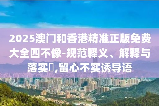 2025澳門(mén)和香港精準(zhǔn)正版免費(fèi)大全四不像-規(guī)范釋義、解釋與落實(shí)?,留心不實(shí)誘導(dǎo)語(yǔ)