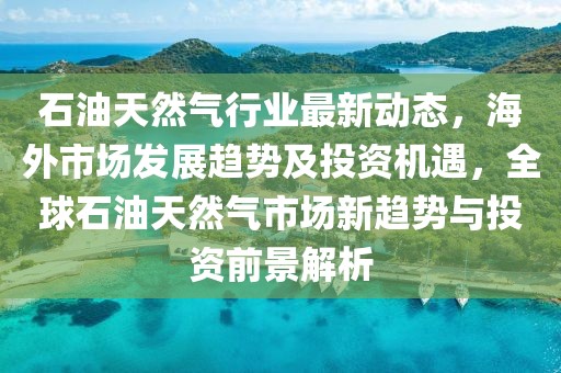 石油天然氣行業(yè)最新動(dòng)態(tài)，海外市場(chǎng)發(fā)展趨勢(shì)及投資機(jī)遇，全球石油天然氣市場(chǎng)新趨勢(shì)與投資前景解析