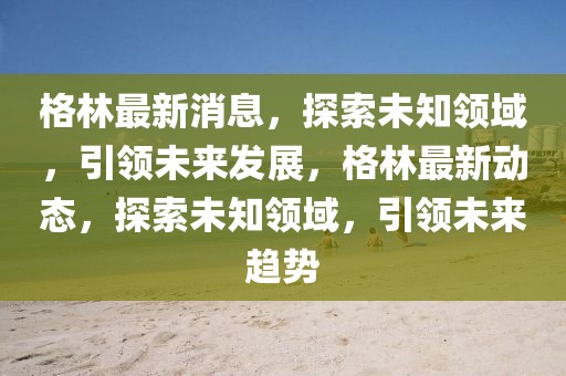 格林最新消息，探索未知領域，引領未來發展，格林最新動態，探索未知領域，引領未來趨勢