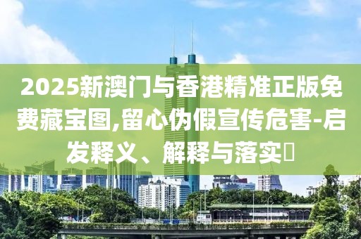2025新澳門與香港精準正版免費藏寶圖,留心偽假宣傳危害-啟發釋義、解釋與落實?