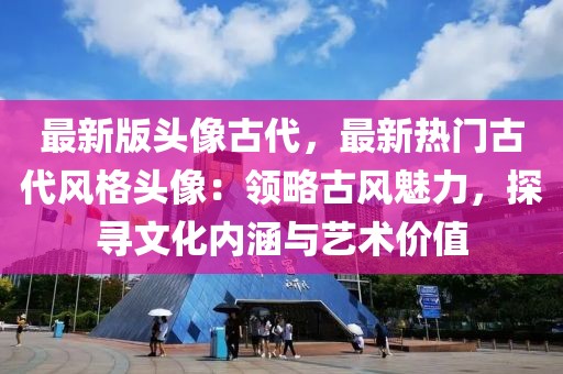 最新版頭像古代，最新熱門古代風格頭像：領略古風魅力，探尋文化內(nèi)涵與藝術價值