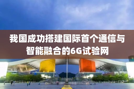 我國(guó)成功搭建國(guó)際首個(gè)通信與智能融合的6G試驗(yàn)網(wǎng)