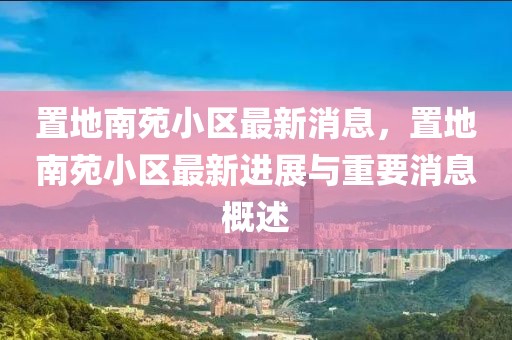 置地南苑小區最新消息，置地南苑小區最新進展與重要消息概述