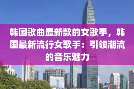 韓國歌曲最新款的女歌手，韓國最新流行女歌手：引領潮流的音樂魅力