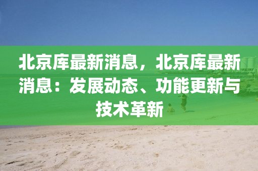 北京庫最新消息，北京庫最新消息：發(fā)展動態(tài)、功能更新與技術(shù)革新