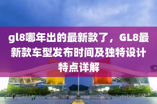gl8哪年出的最新款了，GL8最新款車型發布時間及獨特設計特點詳解