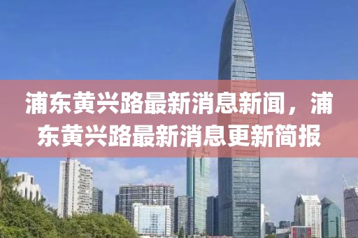 浦東黃興路最新消息新聞，浦東黃興路最新消息更新簡報