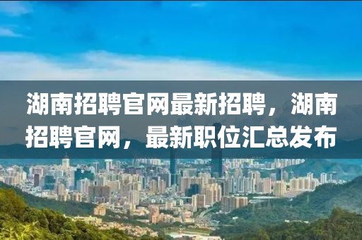 湖南招聘官網最新招聘，湖南招聘官網，最新職位匯總發布