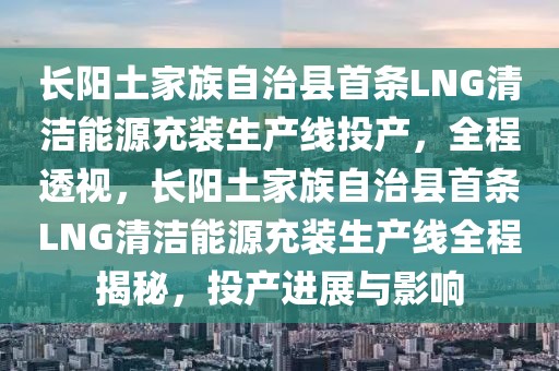長陽土家族自治縣首條LNG清潔能源充裝生產(chǎn)線投產(chǎn)，全程透視，長陽土家族自治縣首條LNG清潔能源充裝生產(chǎn)線全程揭秘，投產(chǎn)進(jìn)展與影響