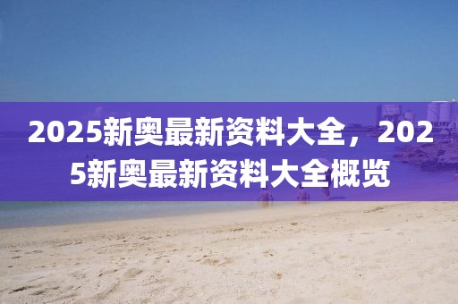 2025新奧最新資料大全，2025新奧最新資料大全概覽