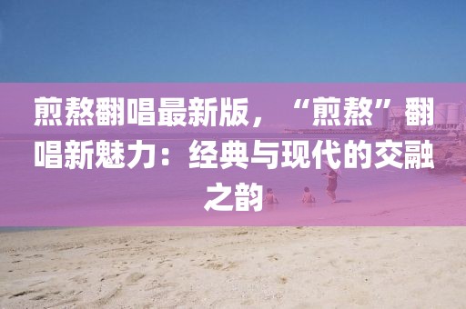 煎熬翻唱最新版，“煎熬”翻唱新魅力：經典與現代的交融之韻