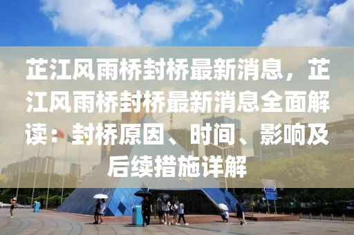 芷江風雨橋封橋最新消息，芷江風雨橋封橋最新消息全面解讀：封橋原因、時間、影響及后續(xù)措施詳解