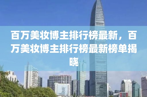 百萬美妝博主排行榜最新，百萬美妝博主排行榜最新榜單揭曉
