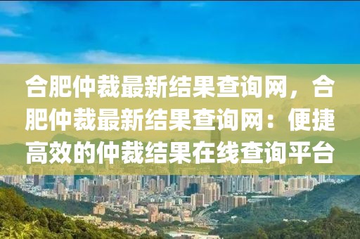合肥仲裁最新結(jié)果查詢網(wǎng)，合肥仲裁最新結(jié)果查詢網(wǎng)：便捷高效的仲裁結(jié)果在線查詢平臺(tái)