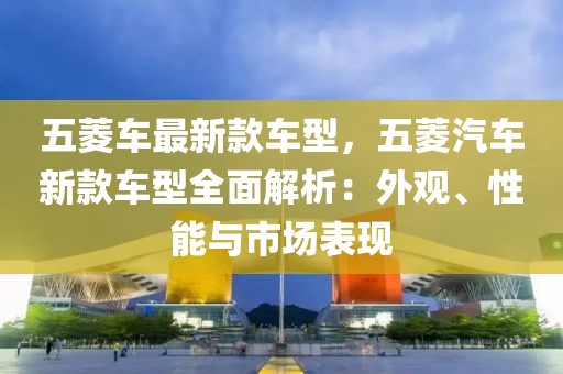 五菱車最新款車型，五菱汽車新款車型全面解析：外觀、性能與市場(chǎng)表現(xiàn)