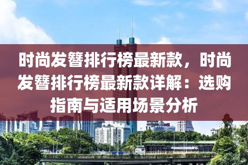 時尚發(fā)簪排行榜最新款，時尚發(fā)簪排行榜最新款詳解：選購指南與適用場景分析