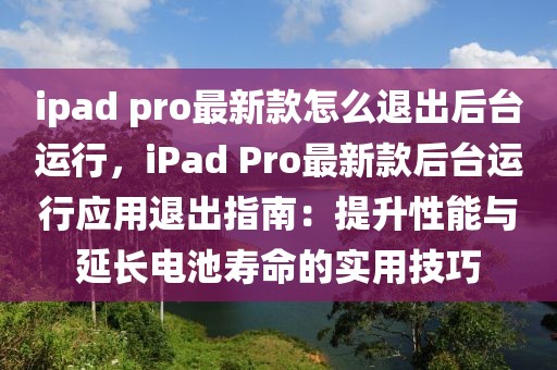 ipad pro最新款怎么退出后臺運行，iPad Pro最新款后臺運行應用退出指南：提升性能與延長電池壽命的實用技巧